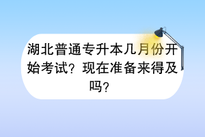 湖北普通專升本幾月份開始考試？現(xiàn)在準(zhǔn)備來得及嗎？