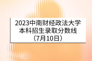 2023中南財經(jīng)政法大學本科招生錄取分數(shù)線（7月10日）