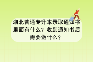 湖北普通專升本錄取通知書里面有什么？收到通知書后需要做什么？