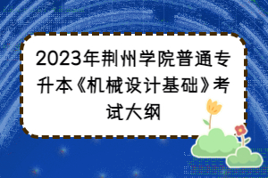 2023年荊州學(xué)院普通專升本《機械設(shè)計基礎(chǔ)》考試大綱