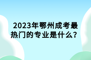 2023年鄂州成考最熱門的專業(yè)是什么？