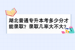 湖北普通專升本考多少分才能錄取？錄取幾率大不大？