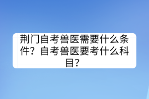 荊門(mén)自考獸醫(yī)需要什么條件？自考獸醫(yī)要考什么科目？