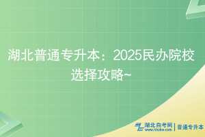 湖北普通專(zhuān)升本：2025民辦院校選擇攻略~