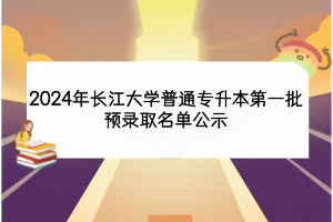 2024年長江大學普通專升本第一批預錄取名單公示