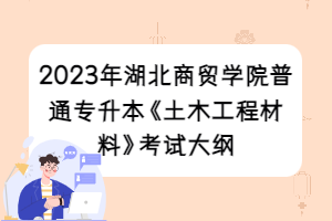 2023年湖北商貿(mào)學院普通專升本《土木工程材料》考試大綱