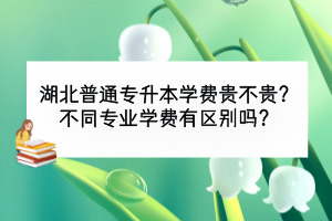 湖北普通專升本學(xué)費(fèi)貴不貴？不同專業(yè)學(xué)費(fèi)有區(qū)別嗎？