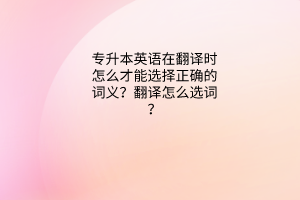 英語問答：專升本英語在翻譯時怎么才能選擇正確的詞義？翻譯怎么選詞？