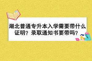 湖北普通專升本入學(xué)需要帶什么證明？錄取通知書要帶嗎？