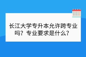 長江大學專升本允許跨專業(yè)嗎？專業(yè)要求是什么？