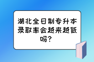 湖北全日制專升本錄取率會越來越低嗎？
