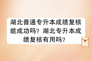 湖北普通專升本成績復(fù)核能成功嗎？湖北專升本成績復(fù)核有用嗎？