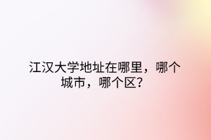 江漢大學(xué)地址在哪里，哪個(gè)城市，哪個(gè)區(qū)？