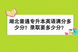 湖北普通專升本英語滿分多少分？錄取要多少分？