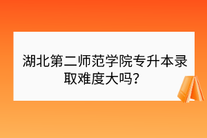 湖北第二師范學院專升本錄取難度大嗎？