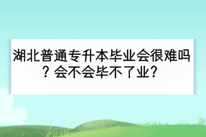湖北普通專升本畢業(yè)會(huì)很難嗎？會(huì)不會(huì)畢不了業(yè)？