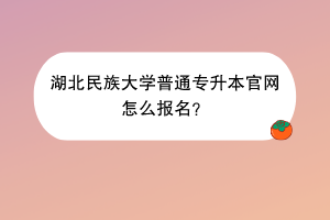 湖北民族大學普通專升本官網怎么報名？