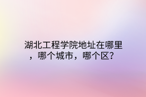 湖北工程學(xué)院地址在哪里，哪個(gè)城市，哪個(gè)區(qū)？