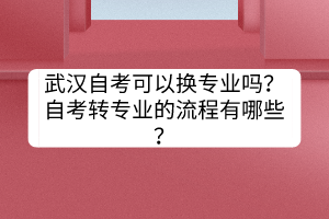 武漢自考可以換專業(yè)嗎？自考轉(zhuǎn)專業(yè)的流程有哪些？