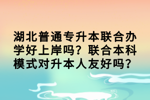 湖北普通專升本聯(lián)合辦學好上岸嗎？聯(lián)合本科模式對升本人友好嗎？