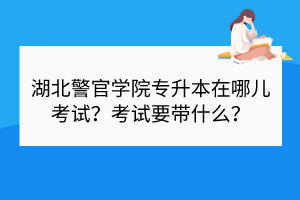 湖北警官學院專升本在哪兒考試？考試要帶什么？
