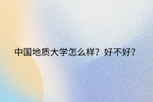 中國(guó)地質(zhì)大學(xué)怎么樣？好不好？