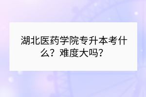 湖北醫(yī)藥學(xué)院專升本考什么？難度大嗎？