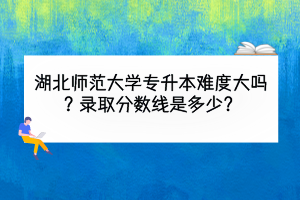 湖北師范大學(xué)專升本難度大嗎？錄取分?jǐn)?shù)線是多少？
