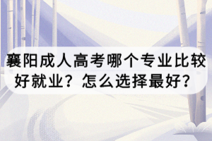 襄陽成人高考哪個專業(yè)比較好就業(yè)？怎么選擇最好？