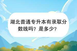 湖北普通專升本有錄取分?jǐn)?shù)線嗎？是多少？
