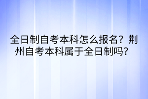 全日制自考本科怎么報名？荊州自考本科屬于全日制嗎？