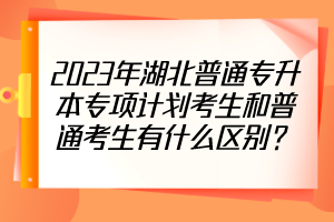 2023年湖北普通專升本專項(xiàng)計(jì)劃考生和普通考生有什么區(qū)別？