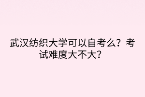 武漢紡織大學(xué)可以自考么？考試難度大不大？