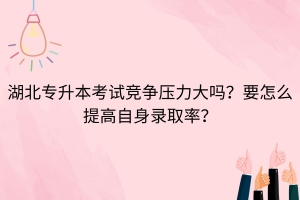 湖北專升本考試競(jìng)爭(zhēng)壓力大嗎？要怎么提高自身錄取率？