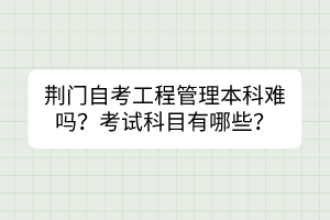 荊門自考工程管理本科難嗎？考試科目有哪些？