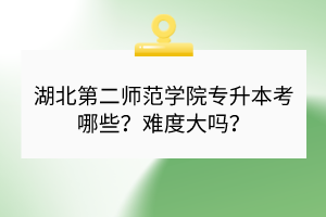 湖北第二師范學(xué)院專升本考哪些？難度大嗎？