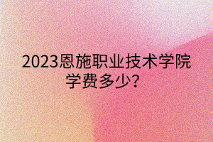 2023恩施職業(yè)技術(shù)學(xué)院學(xué)費(fèi)多少？
