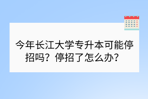 今年長江大學專升本可能停招嗎？停招了怎么辦？