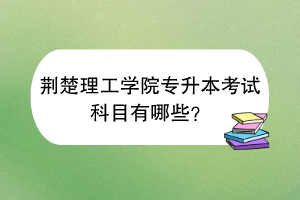 荊楚理工學院專升本考試科目有哪些？