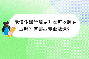 ?武漢傳媒學(xué)院專升本可以跨專業(yè)嗎？有哪些專業(yè)能選？