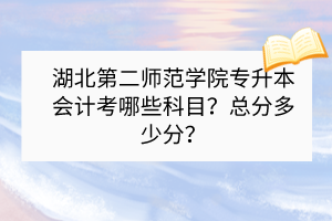 湖北第二師范學(xué)院專(zhuān)升本會(huì)計(jì)考哪些科目？總分多少分？