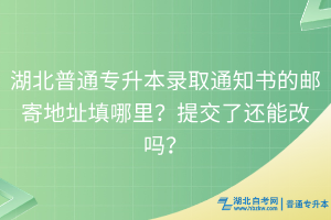 湖北普通專升本錄取通知書的郵寄地址填哪里？提交了還能改嗎？