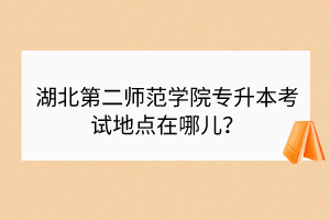 湖北第二師范學院專升本考試地點在哪兒？