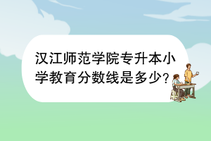 漢江師范學(xué)院專升本小學(xué)教育分?jǐn)?shù)線是多少？