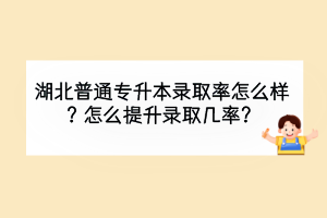 湖北普通專升本錄取率怎么樣？怎么提升錄取幾率？