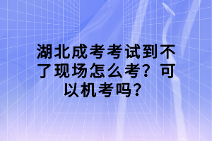 湖北成考考試到不了現(xiàn)場怎么考？可以機考嗎？