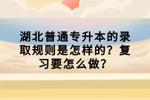 湖北普通專(zhuān)升本的錄取規(guī)則是怎樣的？復(fù)習(xí)要怎么做？
