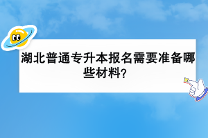 湖北普通專升本報(bào)名需要準(zhǔn)備哪些材料？