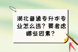 湖北普通專升本專業(yè)怎么選？要考慮哪些因素？