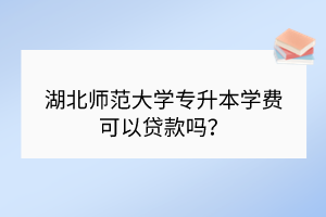 湖北師范大學(xué)專升本學(xué)費可以貸款嗎？